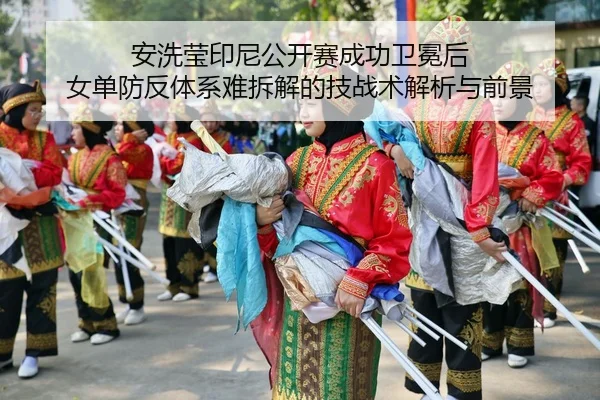 安洗莹印尼公开赛成功卫冕后 女单防反体系难拆解的技战术解析与前景