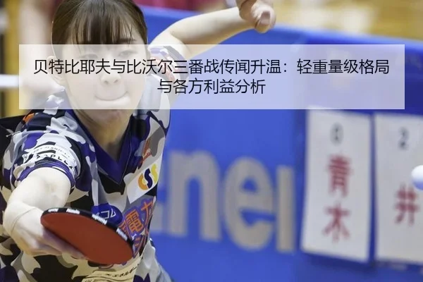 贝特比耶夫与比沃尔三番战传闻升温：轻重量级格局与各方利益分析