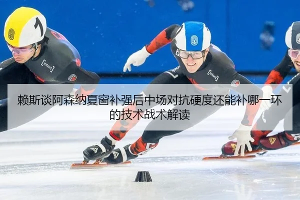 赖斯谈阿森纳夏窗补强后中场对抗硬度还能补哪一环的技术战术解读