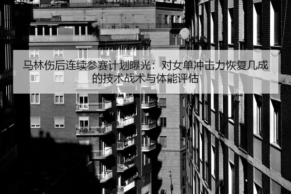 马林伤后连续参赛计划曝光：对女单冲击力恢复几成的技术战术与体能评估
