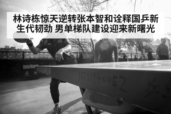 林诗栋惊天逆转张本智和诠释国乒新生代韧劲 男单梯队建设迎来新曙光